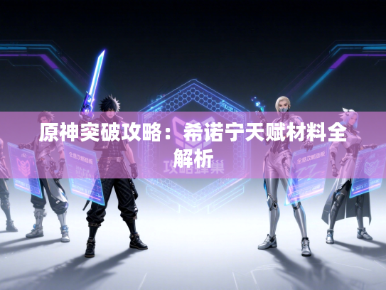 原神突破攻略:希诺宁天赋材料全解析 原神突破攻略:希诺宁天赋材料全解析