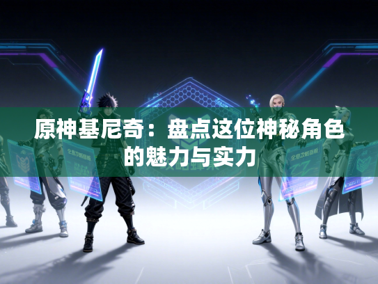 原神基尼奇：盘点这位神秘角色的魅力与实力