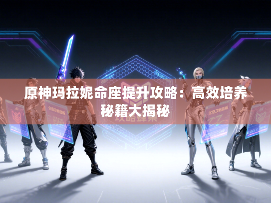 原神玛拉妮命座提升攻略：高效培养秘籍大揭秘