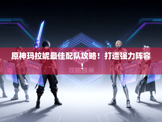 原神玛拉妮最佳配队攻略！打造强力阵容！