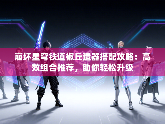 崩坏星穹铁道椒丘遗器搭配攻略：高效组合推荐，助你轻松升级