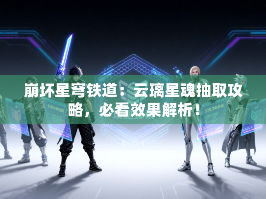 崩坏星穹铁道：云璃星魂抽取攻略，必看效果解析！