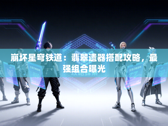 崩坏星穹铁道：翡翠遗器搭配攻略，最强组合曝光