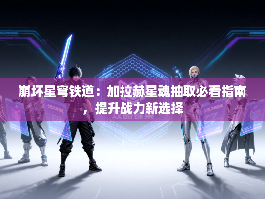 崩坏星穹铁道：加拉赫星魂抽取必看指南，提升战力新选择