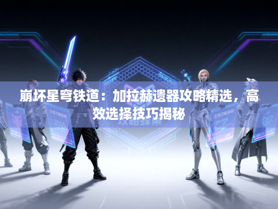 崩坏星穹铁道：加拉赫遗器攻略精选，高效选择技巧揭秘