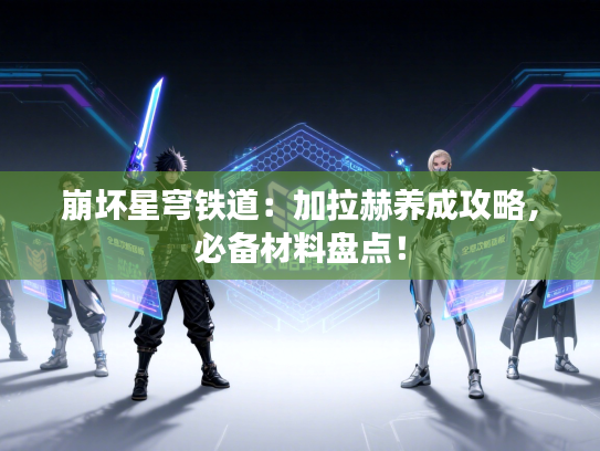 崩坏星穹铁道:加拉赫养成攻略,必备材料盘点! 崩坏星穹铁道:加拉赫养成攻略,必备材料盘点!