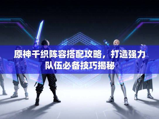 原神千织阵容搭配攻略，打造强力队伍必备技巧揭秘