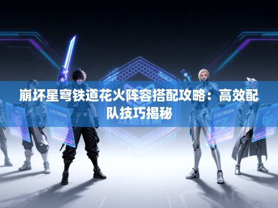 崩坏星穹铁道花火阵容搭配攻略：高效配队技巧揭秘