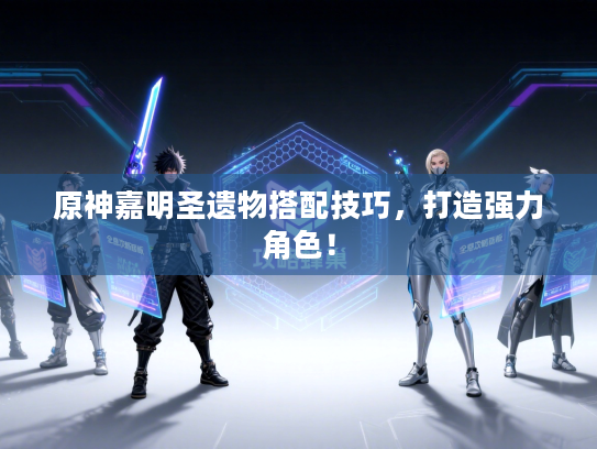 原神嘉明圣遗物搭配技巧，打造强力角色！