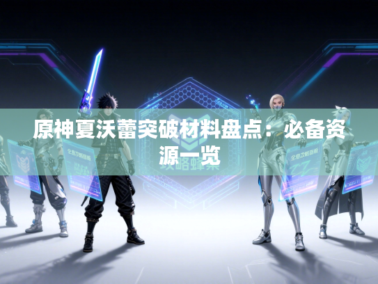 原神夏沃蕾突破材料盘点:必备资源一览 原神夏沃蕾突破材料盘点:必备资源一览