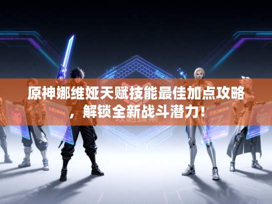 原神娜维娅天赋技能最佳加点攻略，解锁全新战斗潜力！