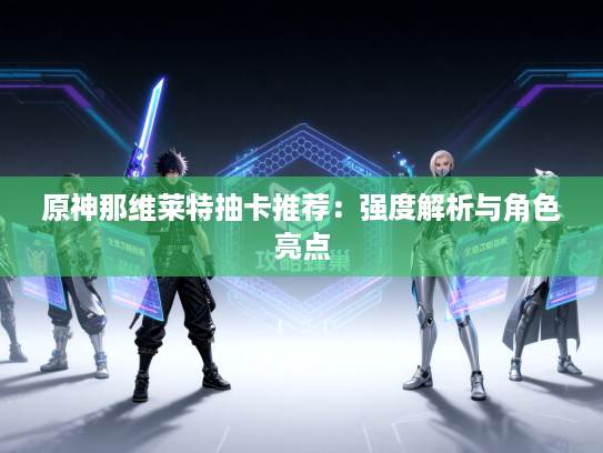 原神那维莱特抽卡推荐：强度解析与角色亮点