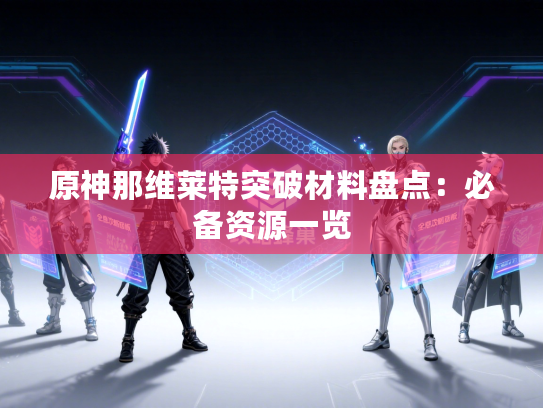 原神那维莱特突破材料盘点：必备资源一览