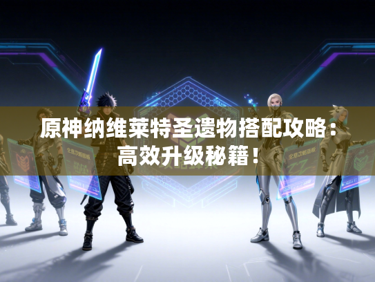 原神纳维莱特圣遗物搭配攻略：高效升级秘籍！