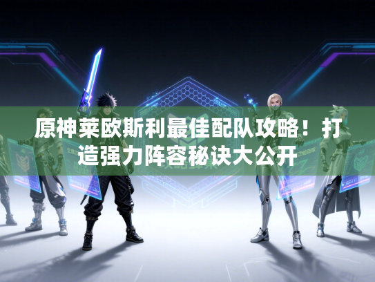原神莱欧斯利最佳配队攻略!打造强力阵容秘诀大公开 原神莱欧斯利最佳配队攻略!打造强力阵容秘诀大公开