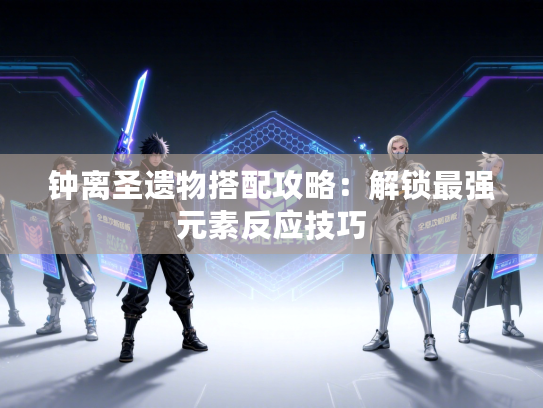 钟离圣遗物搭配攻略：解锁最强元素反应技巧