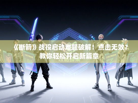 《断箭》战役启动难题破解！点击无效？教你轻松开启新篇章