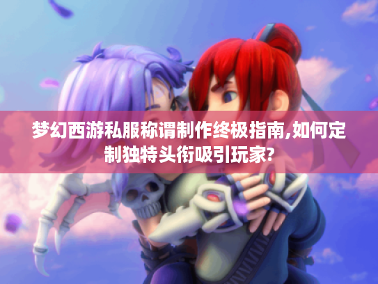 梦幻西游私服称谓制作终极指南,如何定制独特头衔吸引玩家?