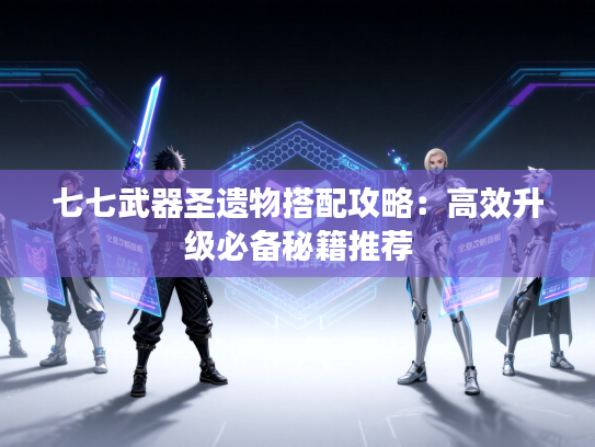 七七武器圣遗物搭配攻略：高效升级必备秘籍推荐
