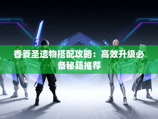 香菱圣遗物搭配攻略：高效升级必备秘籍推荐