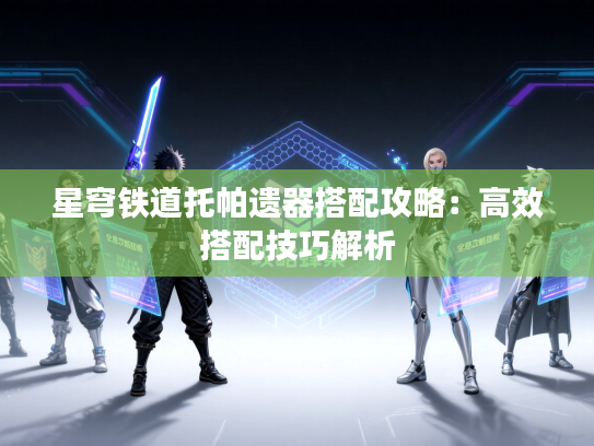 星穹铁道托帕遗器搭配攻略：高效搭配技巧解析