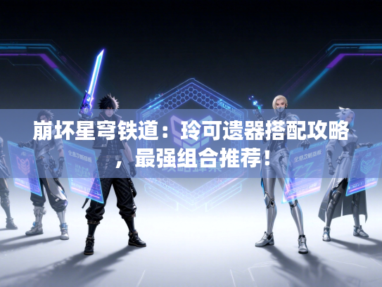 崩坏星穹铁道：玲可遗器搭配攻略，最强组合推荐！