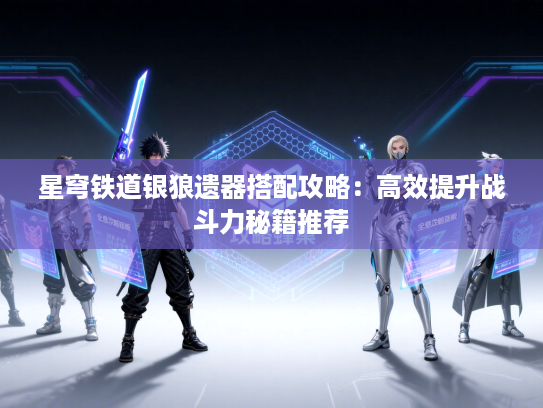 星穹铁道银狼遗器搭配攻略:高效提升战斗力秘籍推荐 星穹铁道银狼遗器搭配攻略:高效提升战斗力秘籍推荐