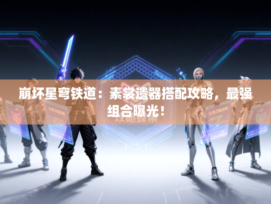 崩坏星穹铁道:素裳遗器搭配攻略,最强组合曝光! 崩坏星穹铁道:素裳遗器搭配攻略,最强组合曝光!