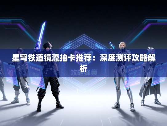 星穹铁道镜流抽卡推荐：深度测评攻略解析