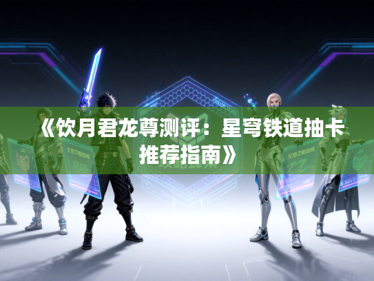 《饮月君龙尊测评：星穹铁道抽卡推荐指南》