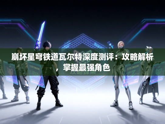 崩坏星穹铁道瓦尔特深度测评：攻略解析，掌握最强角色