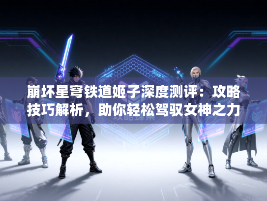 崩坏星穹铁道姬子深度测评：攻略技巧解析，助你轻松驾驭女神之力
