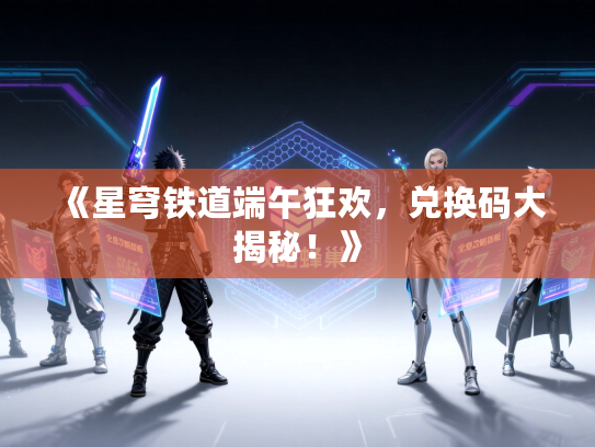 《星穹铁道端午狂欢，兑换码大揭秘！》