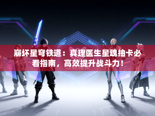 崩坏星穹铁道：真理医生星魂抽卡必看指南，高效提升战斗力！