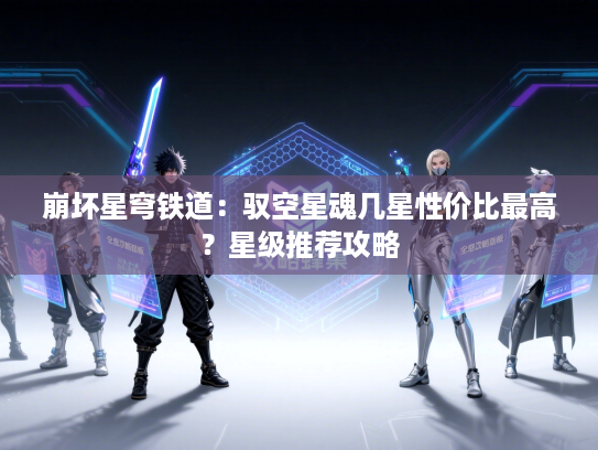 崩坏星穹铁道:驭空星魂几星性价比最高?星级推荐攻略 崩坏星穹铁道:驭空星魂几星性价比最高?星级推荐攻略