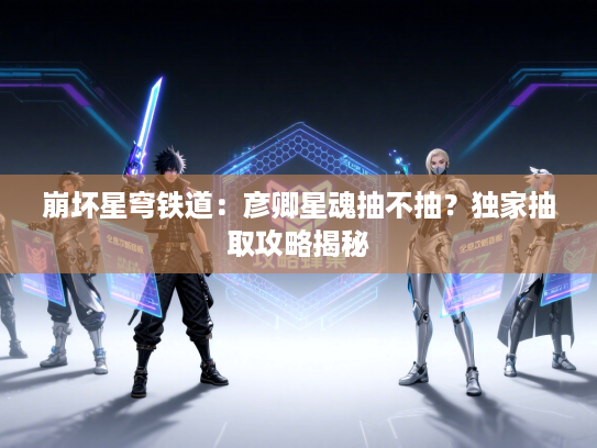 崩坏星穹铁道：彦卿星魂抽不抽？独家抽取攻略揭秘