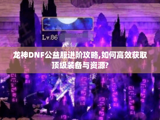 龙神DNF公益服进阶攻略,如何高效获取顶级装备与资源?