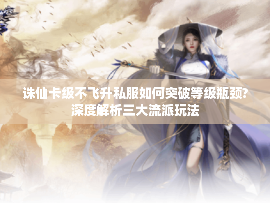 诛仙卡级不飞升私服如何突破等级瓶颈?深度解析三大流派玩法