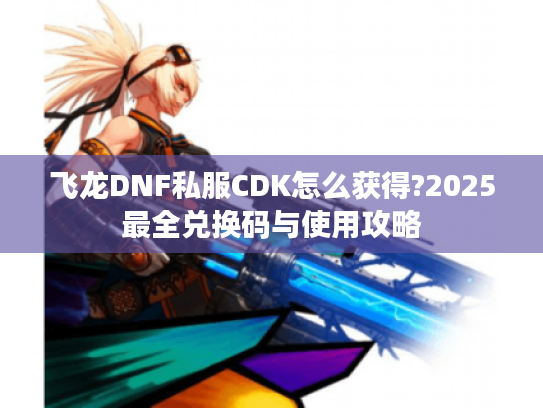 飞龙DNF私服CDK怎么获得?2025最全兑换码与使用攻略