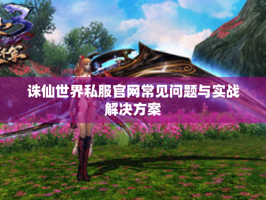 诛仙世界私服官网常见问题与实战解决方案