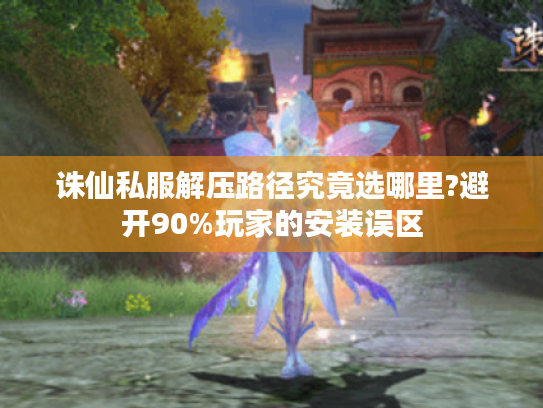 诛仙私服解压路径究竟选哪里?避开90%玩家的安装误区