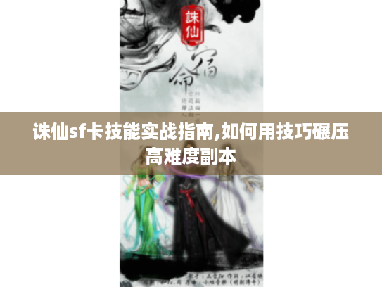 诛仙sf卡技能实战指南,如何用技巧碾压高难度副本