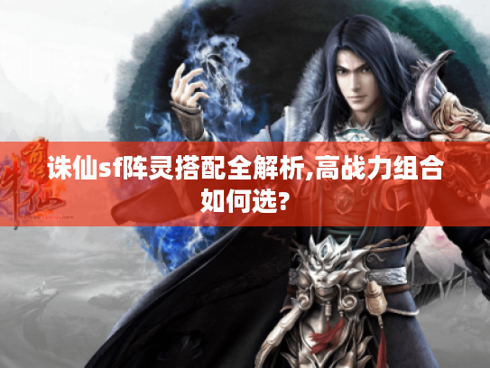 诛仙sf阵灵搭配全解析,高战力组合如何选?