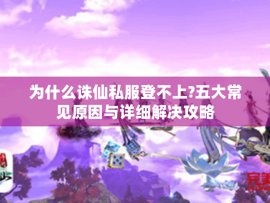 为什么诛仙私服登不上?五大常见原因与详细解决攻略 为什么诛仙私服登不上?五大常见原因与详细解决攻略