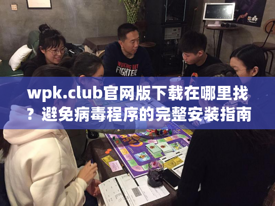 wpk.club官网版下载在哪里找？避免病毒程序的完整安装指南