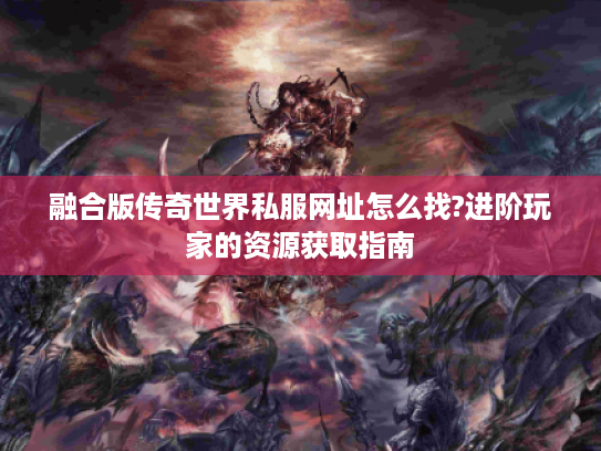 融合版传奇世界私服网址怎么找?进阶玩家的资源获取指南