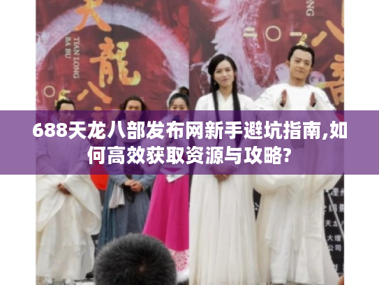 688天龙八部发布网新手避坑指南,如何高效获取资源与攻略?