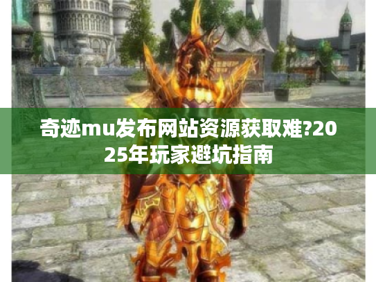 奇迹mu发布网站资源获取难?2025年玩家避坑指南