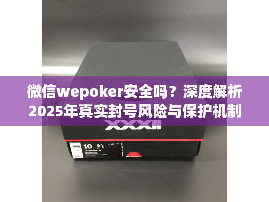 微信wepoker安全吗？深度解析2025年真实封号风险与保护机制