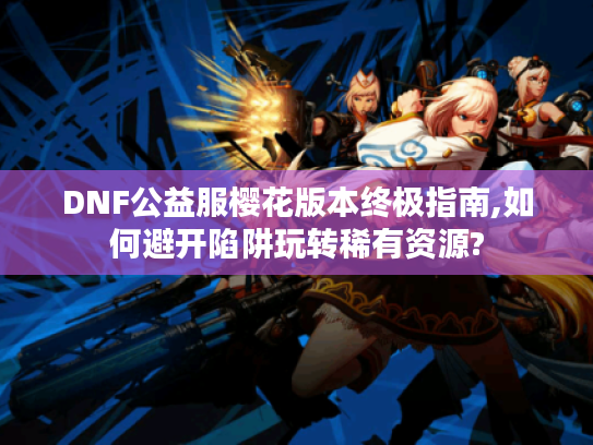DNF公益服樱花版本终极指南,如何避开陷阱玩转稀有资源?
